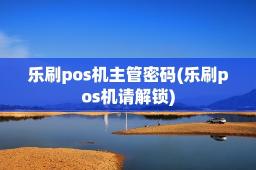 乐刷pos机主管密码(乐刷pos机请解锁)