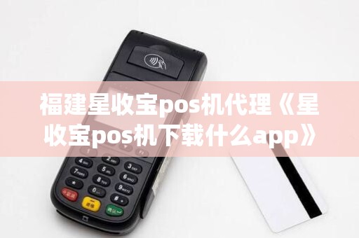 福建星收宝pos机代理《星收宝pos机下载什么app》