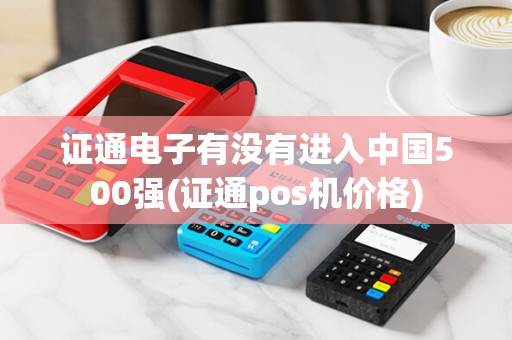 证通电子有没有进入中国500强(证通pos机价格)