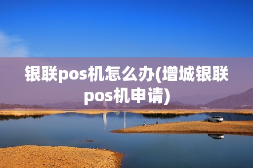 银联pos机怎么办(增城银联pos机申请) 银联pos机怎么办(增城银联pos机申请)