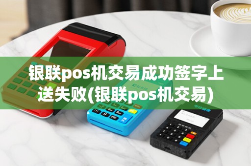 银联pos机交易成功签字上送失败(银联pos机交易)