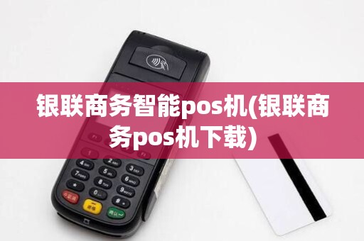 银联商务智能pos机(银联商务pos机下载)