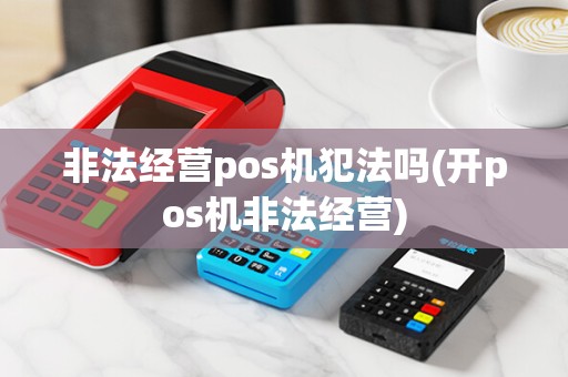 非法经营pos机犯法吗(开pos机非法经营) 非法经营pos机犯法吗(开pos机非法经营)