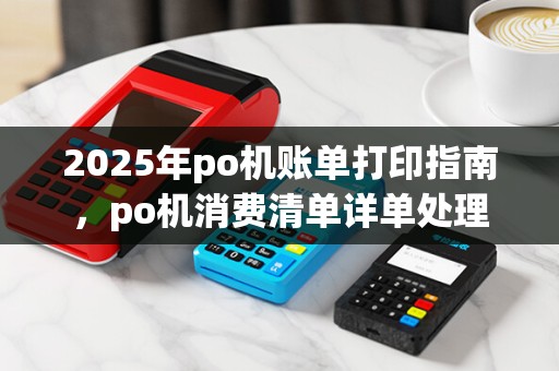 2025年po机账单打印指南,po机消费清单详单处理 2025年po机账单打印指南,po机消费清单详单处理