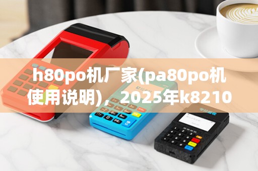 h80po机厂家(pa80po机使用说明),2025年k8210po机价格介绍 h80po机厂家(pa80po机使用说明),2025年k8210po机价格介绍