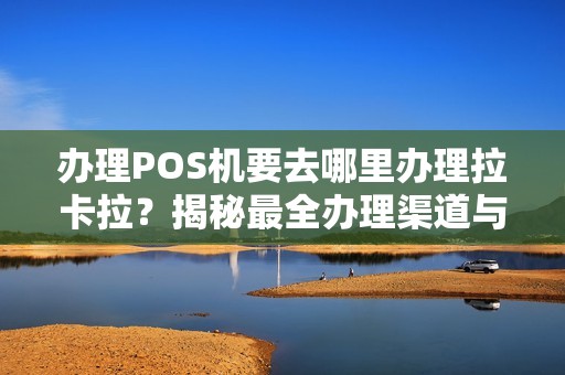 办理POS机要去哪里办理拉卡拉？揭秘最全办理渠道与避坑指南！