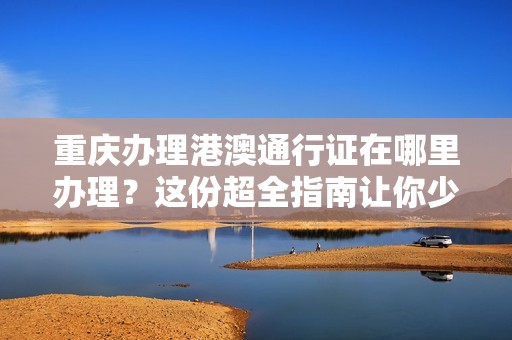 重庆办理港澳通行证在哪里办理？这份超全指南让你少跑冤枉路！