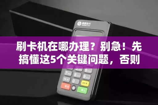 刷卡机在哪办理？别急！先搞懂这5个关键问题，否则可能多花冤枉钱！