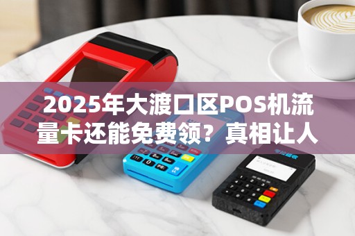 2025年大渡口区POS机流量卡还能免费领？真相让人意外！