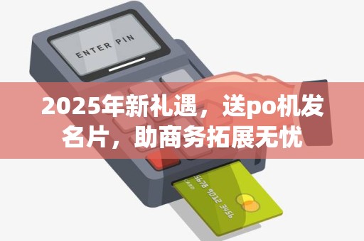 2025年新礼遇,送po机发名片,助商务拓展无忧 2025年新礼遇,送po机发名片,助商务拓展无忧