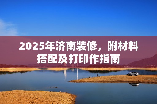 2025年济南装修,附材料搭配及打印作指南 2025年济南装修,附材料搭配及打印作指南