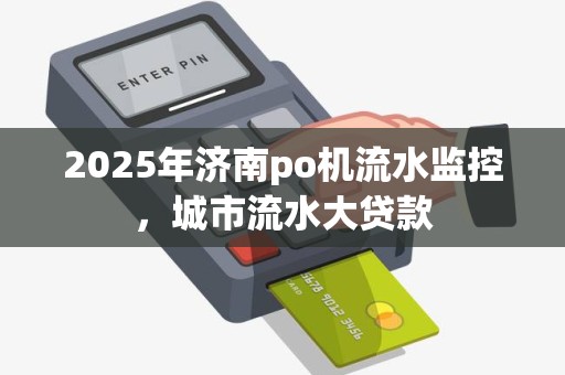 2025年济南po机流水监控，城市流水大贷款