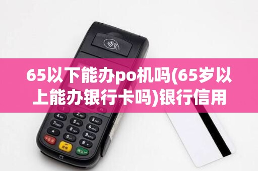 65以下能办po机吗(65岁以上能办银行卡吗)银行信用卡办条件 65以下能办po机吗(65岁以上能办银行卡吗)银行信用卡办条件