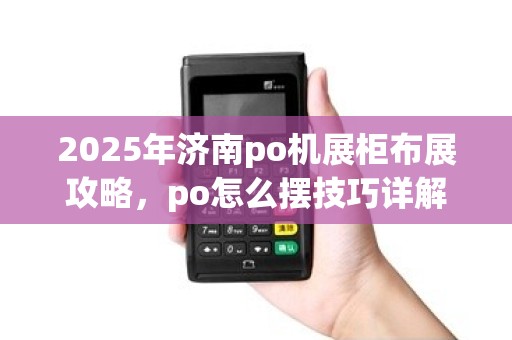 2025年济南po机展柜布展攻略,po怎么摆技巧详解 2025年济南po机展柜布展攻略,po怎么摆技巧详解