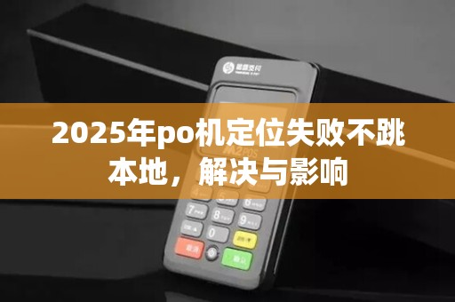 2025年po机定位失败不跳本地，解决与影响