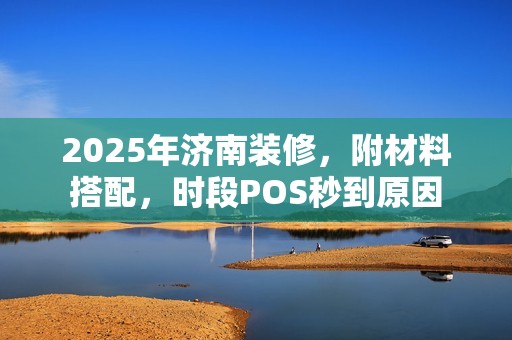 2025年济南装修,附材料搭配,时段POS秒到原因 2025年济南装修,附材料搭配,时段POS秒到原因