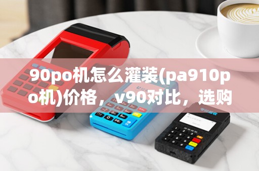 90po机怎么灌装(pa910po机)价格,v90对比,选购指南 90po机怎么灌装(pa910po机)价格,v90对比,选购指南