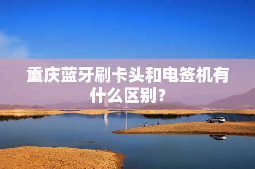 重庆蓝牙刷卡头和电签机有什么区别？