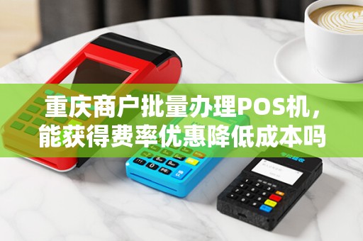 重庆商户批量办理POS机，能获得费率优惠降低成本吗？