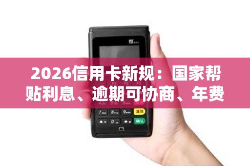 2026信用卡新规：国家帮贴利息、逾期可协商、年费能退回！