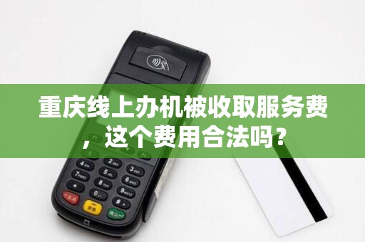 重庆线上办机被收取服务费,这个费用合法吗? 重庆线上办机被收取服务费,这个费用合法吗?