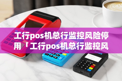 工行pos机总行监控风险停用「工行pos机总行监控风险停用怎么解除」 工行pos机总行监控风险停用「工行pos机总行监控风险停用怎么解除」