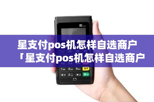 星支付pos机怎样自选商户「星支付pos机怎样自选商户详细介绍」 星支付pos机怎样自选商户「星支付pos机怎样自选商户详细介绍」