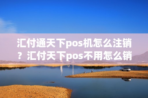 汇付通天下pos机怎么注销？汇付天下pos不用怎么销户