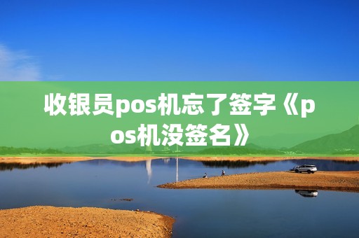 收银员pos机忘了签字《pos机没签名》 收银员pos机忘了签字《pos机没签名》