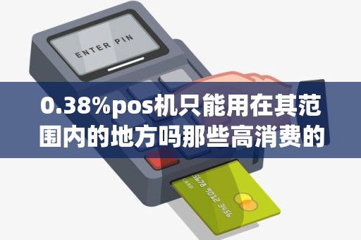 0.38%pos机只能用在其范围内的地方吗那些高消费的的地... 0.38%pos机只能用在其范围内的地方吗那些高消费的的地...