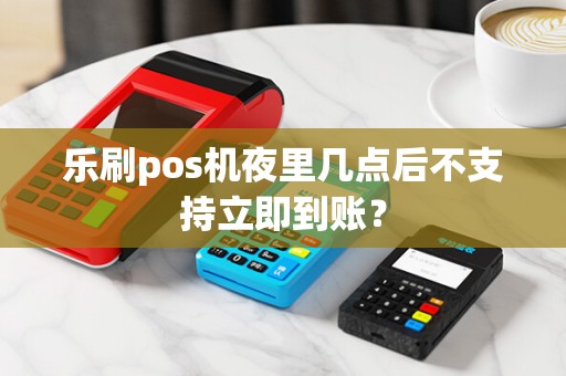 乐刷pos机夜里几点后不支持立即到账？