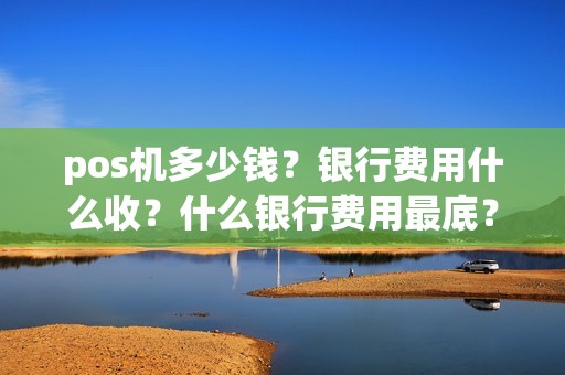 pos机多少钱?银行费用什么收?什么银行费用最底? pos机多少钱?银行费用什么收?什么银行费用最底?