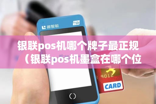 银联pos机哪个牌子最正规（银联pos机墨盒在哪个位置）