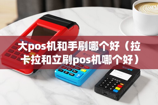 大pos机和手刷哪个好（拉卡拉和立刷pos机哪个好）