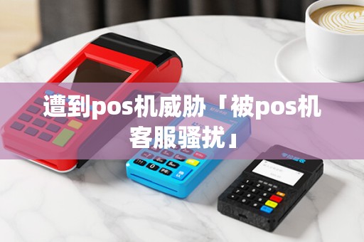 遭到pos机威胁「被pos机客服骚扰」 遭到pos机威胁「被pos机客服骚扰」