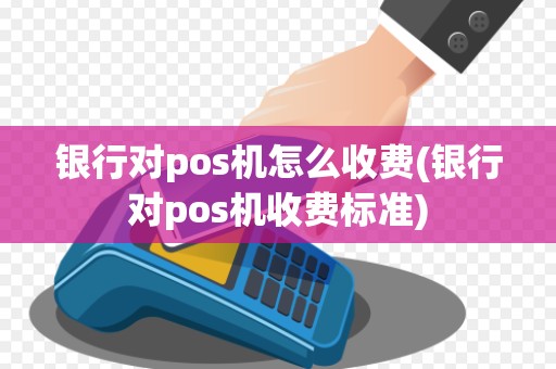银行对pos机怎么收费(银行对pos机收费标准)
