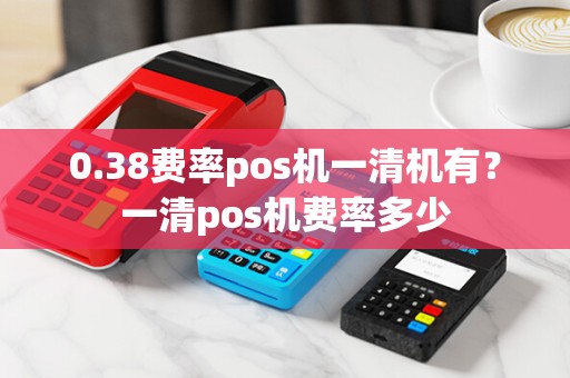 0.38费率pos机一清机有？一清pos机费率多少