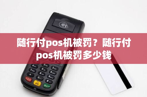 随行付pos机被罚？随行付pos机被罚多少钱