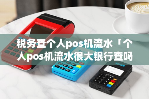税务查个人pos机流水「个人pos机流水很大银行查吗」 税务查个人pos机流水「个人pos机流水很大银行查吗」