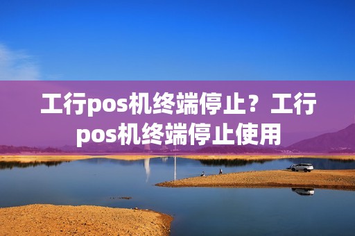 工行pos机终端停止？工行pos机终端停止使用