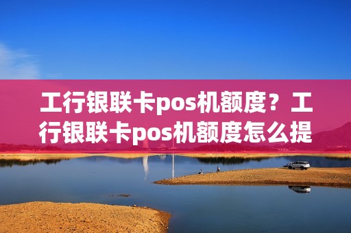 工行银联卡pos机额度？工行银联卡pos机额度怎么提升