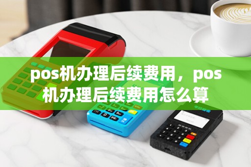 pos机办理后续费用，pos机办理后续费用怎么算