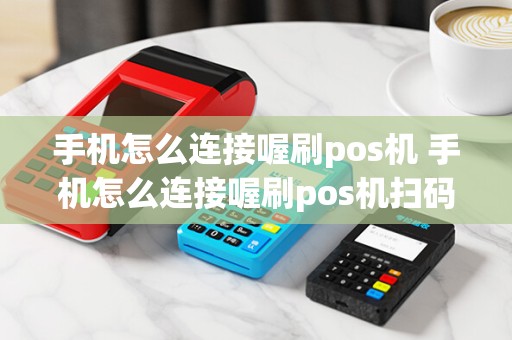 手机怎么连接喔刷pos机 手机怎么连接喔刷pos机扫码