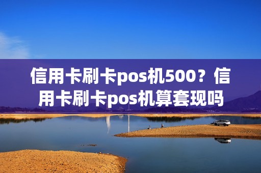 信用卡刷卡pos机500？信用卡刷卡pos机算套现吗