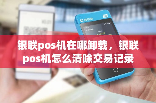 银联pos机在哪卸载，银联pos机怎么清除交易记录