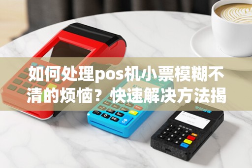 如何处理pos机小票模糊不清的烦恼？快速解决方法揭秘！