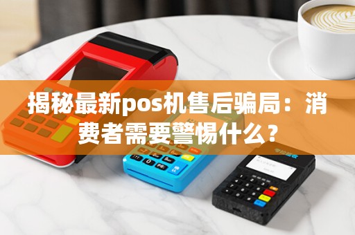 揭秘最新pos机售后骗局：消费者需要警惕什么？